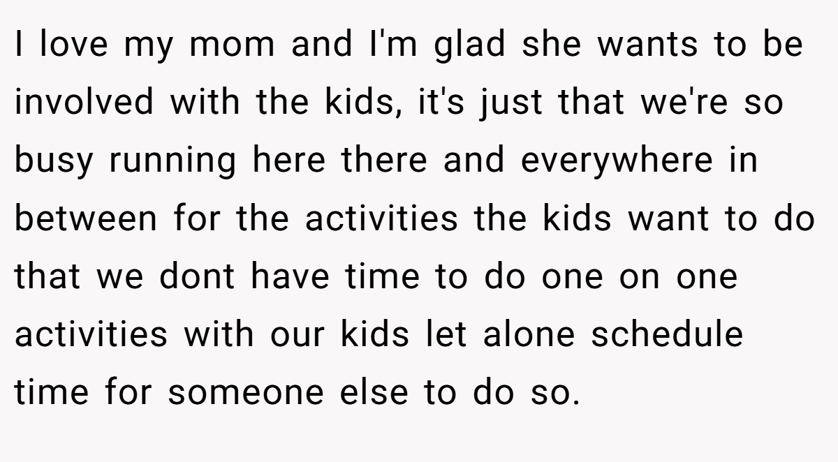 I love my mom and I'm glad she wants to be involved with the kids, it's just that we're so busy running here there and everywhere in between for the activities the kids want to do that we dont have time to do one on one activities with our kids let alone schedule time for someone else to do so.