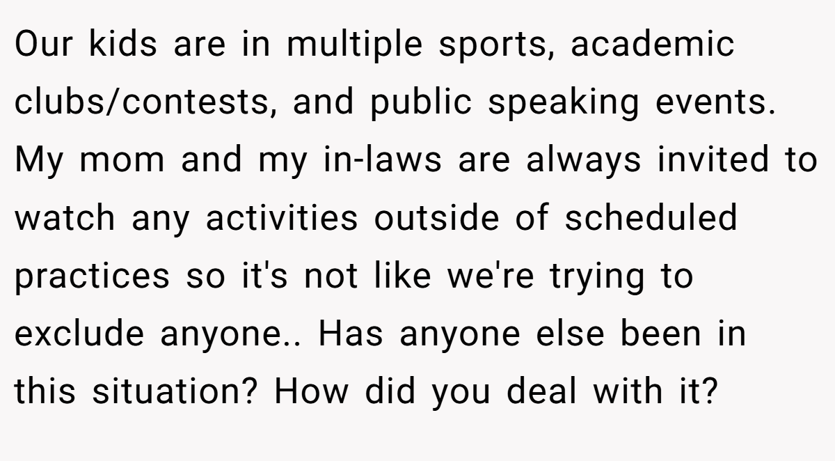 Our kids are in multiple sports, academic clubs/contests, and public speaking events. My mom and my in-laws are always invited to watch any activities outside of scheduled practices so it's not like we're trying to exclude anyone.. Has anyone else been in this situation? How did you deal with it?