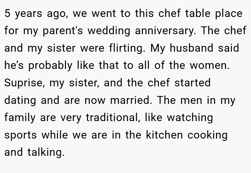 5 years ago, we went to this chef table place for my parent's wedding anniversary. The chef and my sister were flirting. My husband said he’s probably like that to all of the women. Suprise, my sister, and the chef started dating and are now married. The men in my family are very traditional, like watching sports while we are in the kitchen cooking and talking.