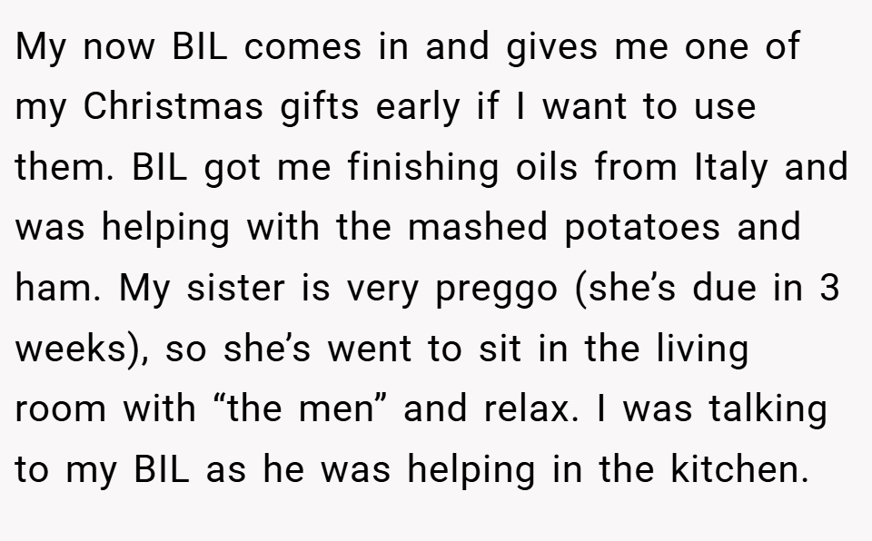 My now BIL comes in and gives me one of my Christmas gifts early if I want to use them. BIL got me finishing oils from Italy and was helping with the mashed potatoes and ham. My sister is very preggo (she’s due in 3 weeks), so she’s went to sit in the living room with “the men” and relax. I was talking to my BIL as he was helping in the kitchen.