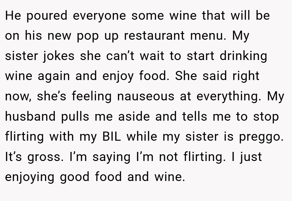 He poured everyone some wine that will be on his new pop up restaurant menu. My sister jokes she can’t wait to start drinking wine again and enjoy food. She said right now, she’s feeling nauseous at everything. My husband pulls me aside and tells me to stop flirting with my BIL while my sister is preggo. It’s gross. I’m saying I’m not flirting. I just enjoying good food and wine.