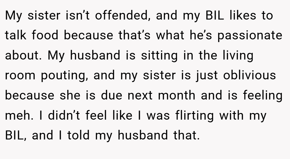 My sister isn’t offended, and my BIL likes to talk food because that’s what he’s passionate about. My husband is sitting in the living room pouting, and my sister is just oblivious because she is due next month and is feeling meh. I didn’t feel like I was flirting with my BIL, and I told my husband that.
