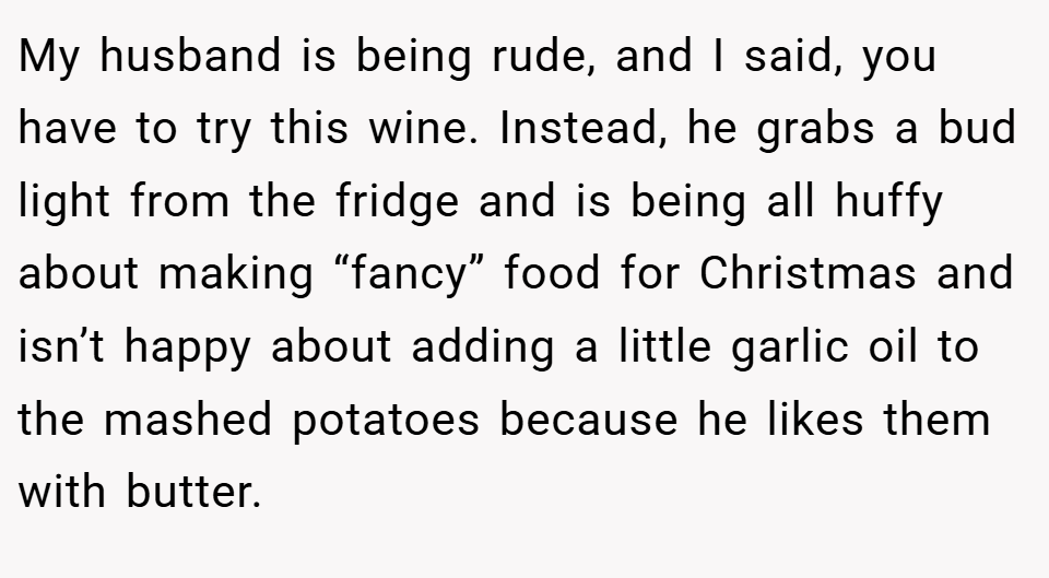 My husband is being rude, and I said, you have to try this wine. Instead, he grabs a bud light from the fridge and is being all huffy about making “fancy” food for Christmas and isn’t happy about adding a little garlic oil to the mashed potatoes because he likes them with butter.