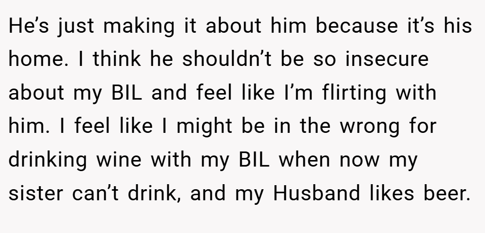 He’s just making it about him because it’s his home. I think he shouldn’t be so insecure about my BIL and feel like I’m flirting with him. I feel like I might be in the wrong for drinking wine with my BIL when now my sister can’t drink, and my Husband likes beer.