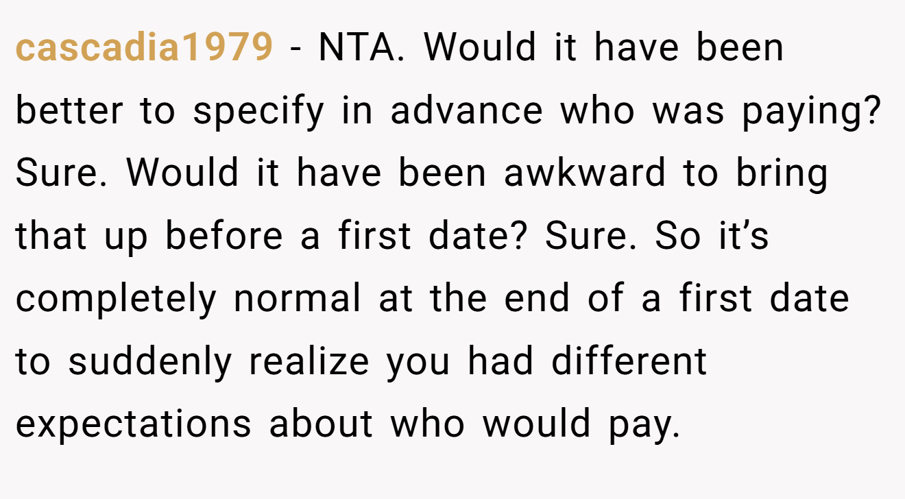 cascadia1979 - NTA. Would it have been better to specify in advance who was paying? Sure. Would it have been awkward to bring that up before a first date? Sure. So it’s completely normal at the end of a first date to suddenly realize you had different expectations about who would pay.