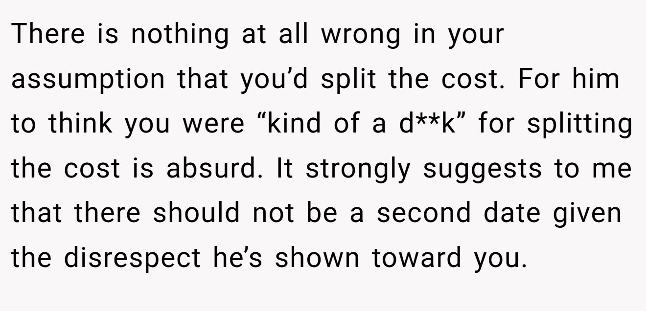 There is nothing at all wrong in your assumption that you’d split the cost. For him to think you were “kind of a d**k” for splitting the cost is absurd. It strongly suggests to me that there should not be a second date given the disrespect he’s shown toward you. 
