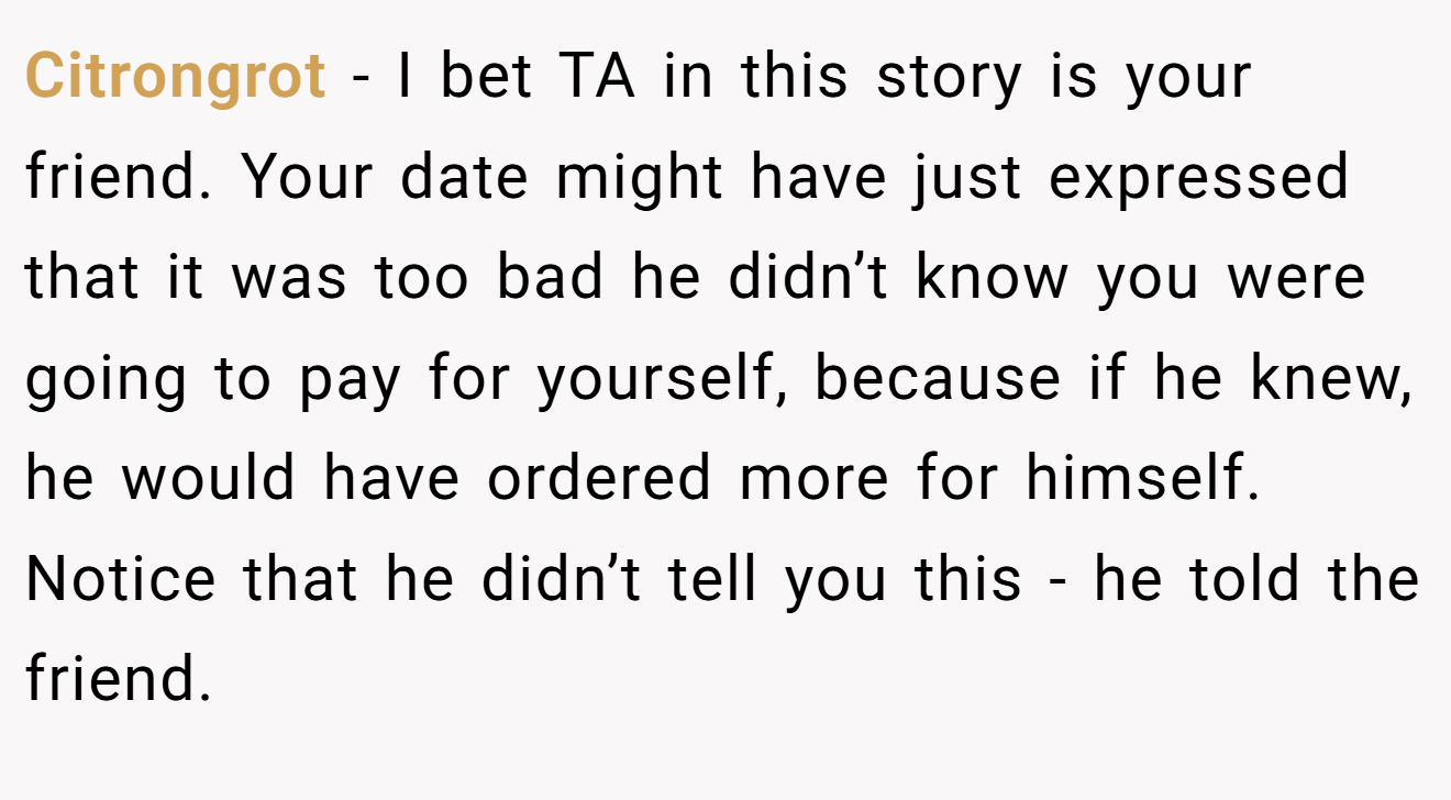Citrongrot - I bet TA in this story is your friend. Your date might have just expressed that it was too bad he didn’t know you were going to pay for yourself, because if he knew, he would have ordered more for himself. Notice that he didn’t tell you this - he told the friend.