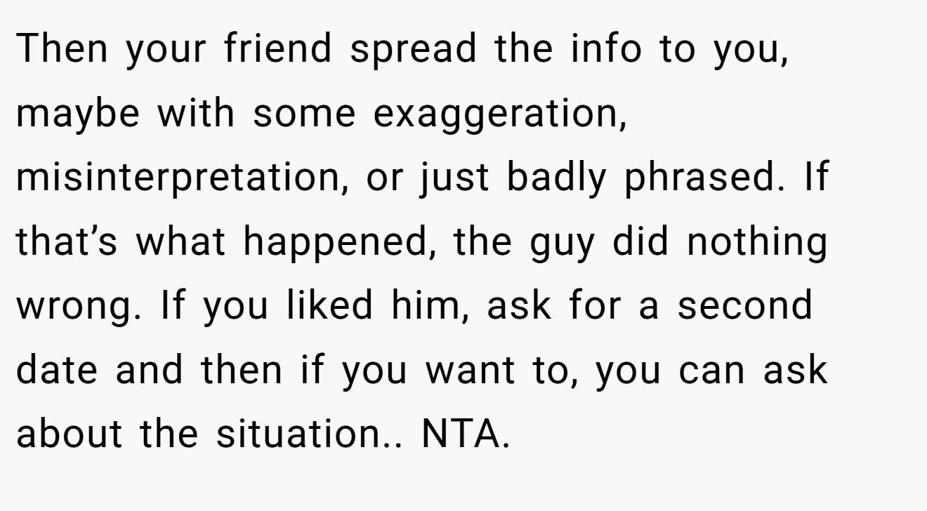 Then your friend spread the info to you, maybe with some exaggeration, misinterpretation, or just badly phrased. If that’s what happened, the guy did nothing wrong. If you liked him, ask for a second date and then if you want to, you can ask about the situation.. NTA.