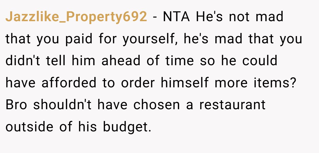 Jazzlike_Property692 - NTA He's not mad that you paid for yourself, he's mad that you didn't tell him ahead of time so he could have afforded to order himself more items? Bro shouldn't have chosen a restaurant outside of his budget.