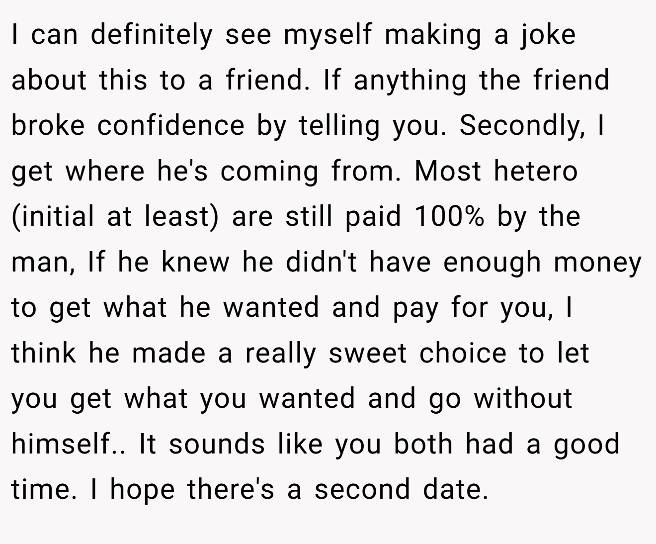 I can definitely see myself making a joke about this to a friend. If anything the friend broke confidence by telling you. Secondly, I get where he's coming from. Most hetero (initial at least) are still paid 100% by the man, If he knew he didn't have enough money to get what he wanted and pay for you, I think he made a really sweet choice to let you get what you wanted and go without himself.. It sounds like you both had a good time. I hope there's a second date.