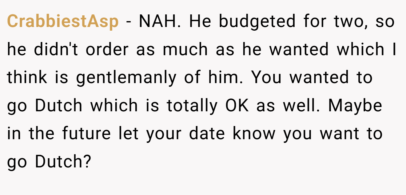 CrabbiestAsp - NAH. He budgeted for two, so he didn't order as much as he wanted which I think is gentlemanly of him. You wanted to go Dutch which is totally OK as well. Maybe in the future let your date know you want to go Dutch?