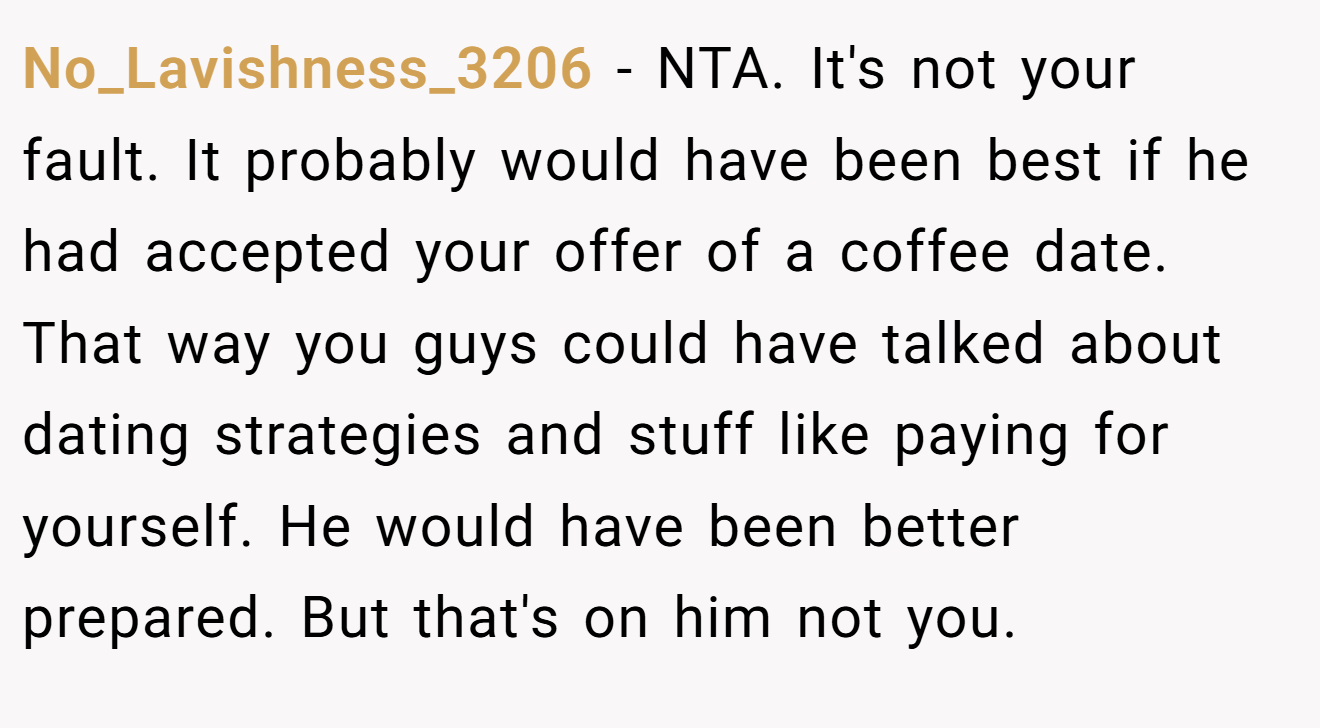 No_Lavishness_3206 - NTA. It's not your fault. It probably would have been best if he had accepted your offer of a coffee date. That way you guys could have talked about dating strategies and stuff like paying for yourself. He would have been better prepared. But that's on him not you. 