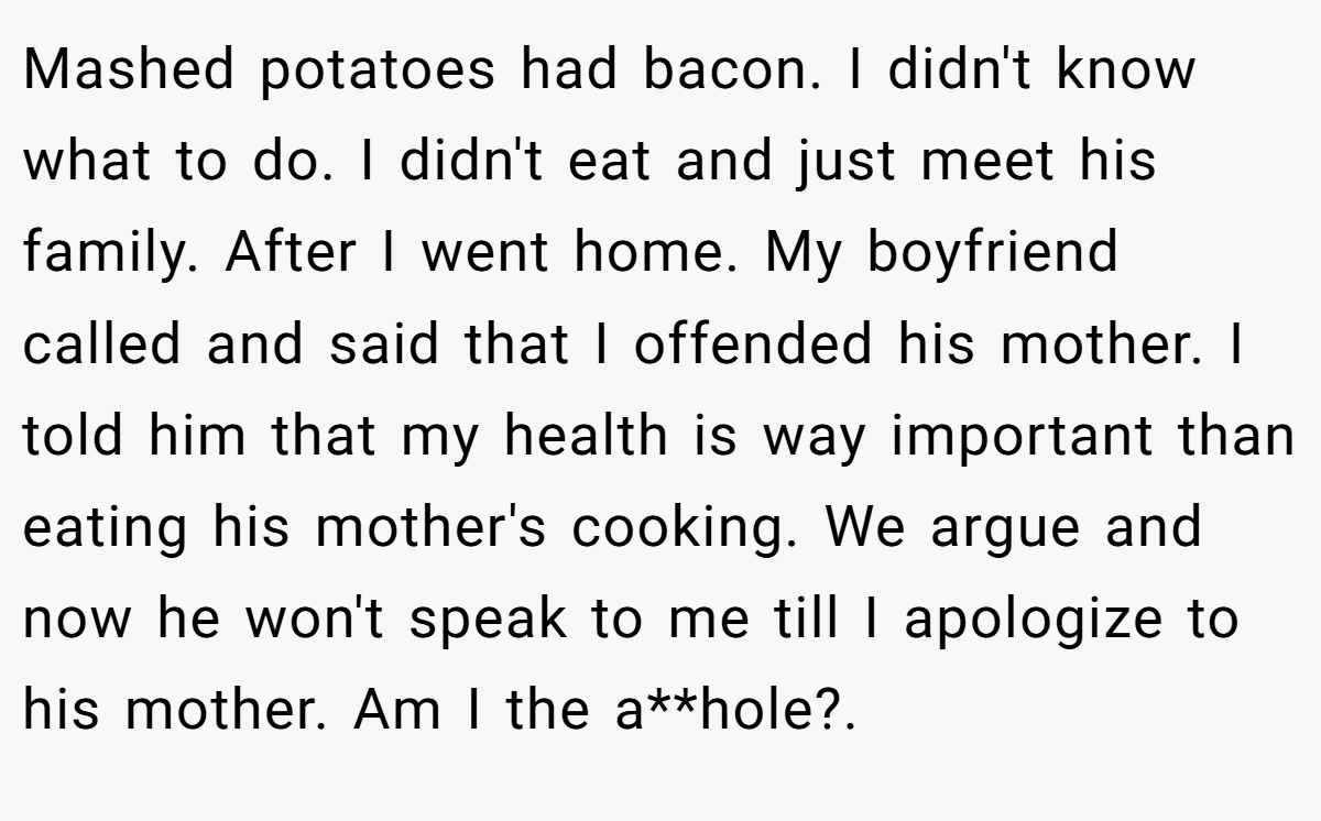 Mashed potatoes had bacon. I didn't know what to do. I didn't eat and just meet his family. After I went home. My boyfriend called and said that I offended his mother. I told him that my health is way important than eating his mother's cooking. We argue and now he won't speak to me till I apologize to his mother. Am I the a**hole?. 