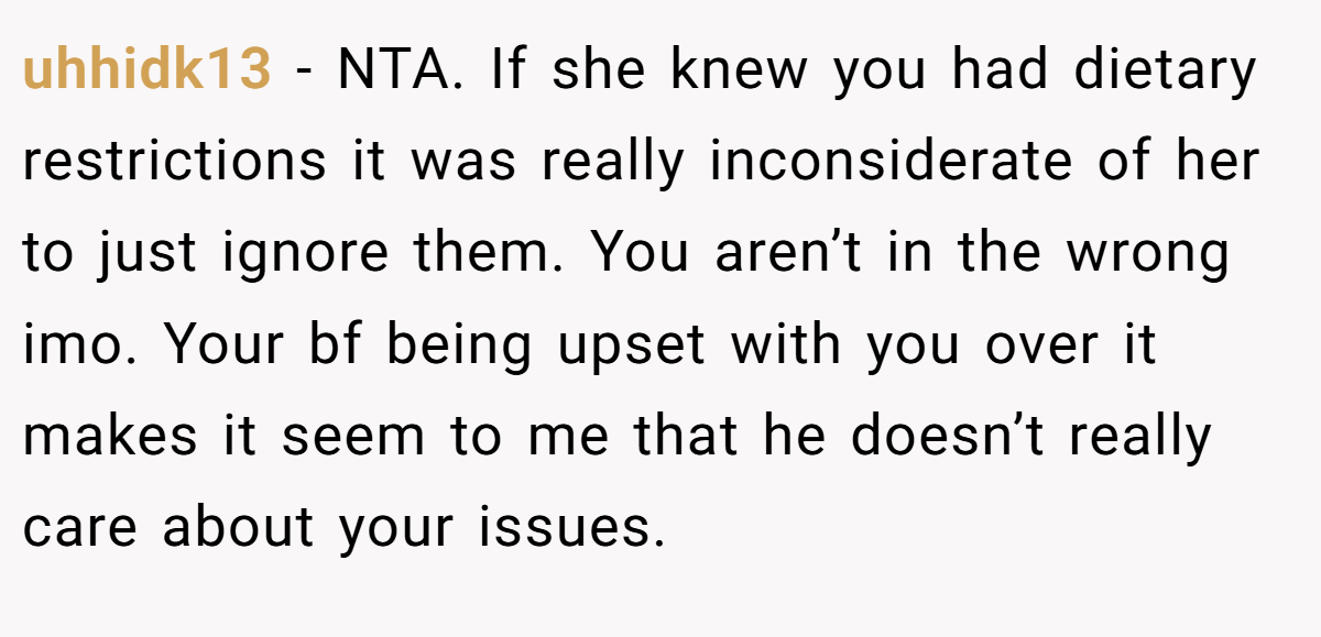 uhhidk13 − NTA. If she knew you had dietary restrictions it was really inconsiderate of her to just ignore them. You aren’t in the wrong imo. Your bf being upset with you over it makes it seem to me that he doesn’t really care about your issues.