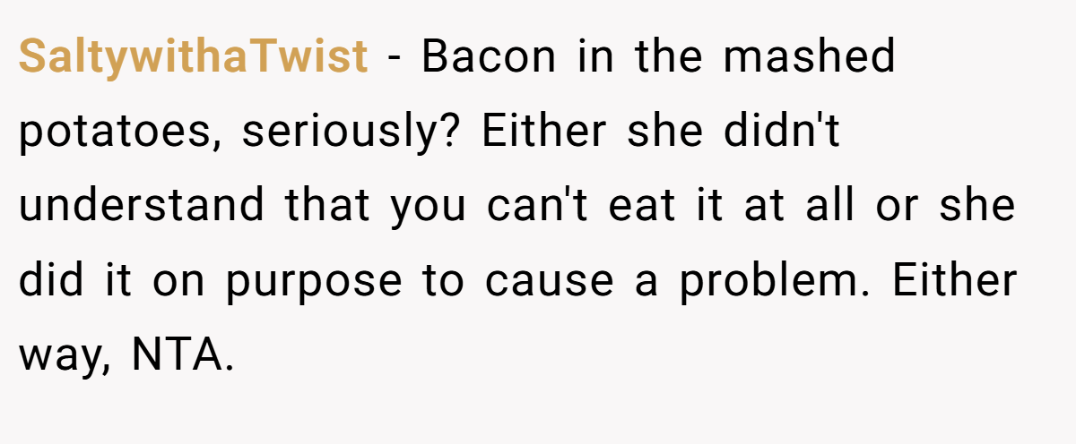 SaltywithaTwist − Bacon in the mashed potatoes, seriously? Either she didn't understand that you can't eat it at all or she did it on purpose to cause a problem. Either way, NTA.