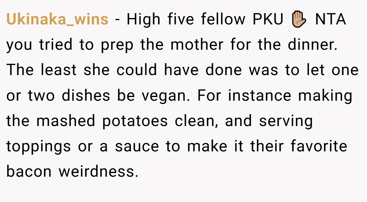 Ukinaka_wins − High five fellow PKU ✋🏼 NTA you tried to prep the mother for the dinner. The least she could have done was to let one or two dishes be vegan. For instance making the mashed potatoes clean, and serving toppings or a sauce to make it their favorite bacon weirdness.