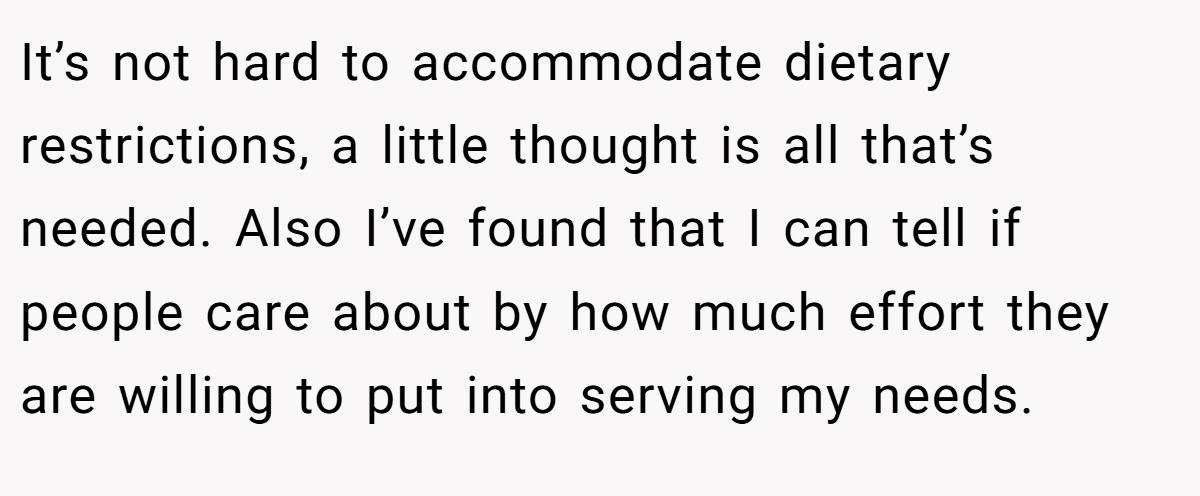 It’s not hard to accommodate dietary restrictions, a little thought is all that’s needed. Also I’ve found that I can tell if people care about by how much effort they are willing to put into serving my needs.