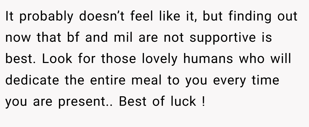 It probably doesn’t feel like it, but finding out now that bf and mil are not supportive is best. Look for those lovely humans who will dedicate the entire meal to you every time you are present.. Best of luck !