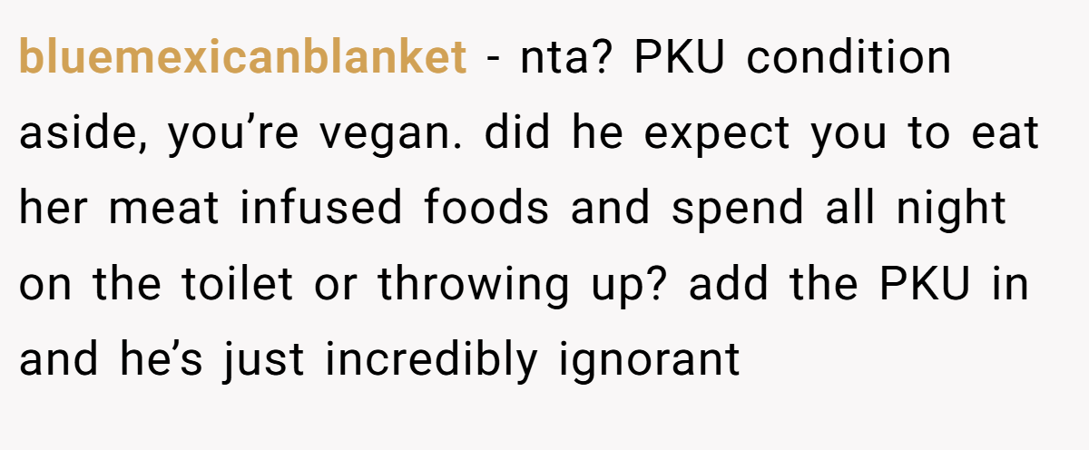 bluemexicanblanket − nta? PKU condition aside, you’re vegan. did he expect you to eat her meat infused foods and spend all night on the toilet or throwing up? add the PKU in and he’s just incredibly ignorant
