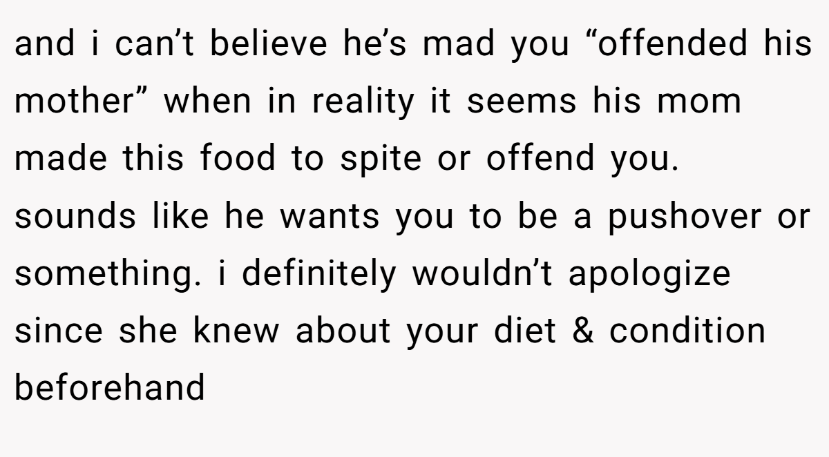 and i can’t believe he’s mad you “offended his mother” when in reality it seems his mom made this food to spite or offend you. sounds like he wants you to be a pushover or something. i definitely wouldn’t apologize since she knew about your diet & condition beforehand