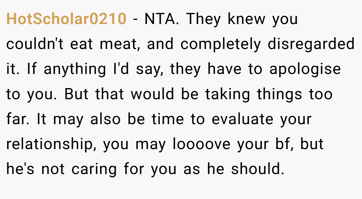 HotScholar0210 − NTA. They knew you couldn't eat meat, and completely disregarded it. If anything I'd say, they have to apologise to you. But that would be taking things too far. It may also be time to evaluate your relationship, you may loooove your bf, but he's not caring for you as he should.
