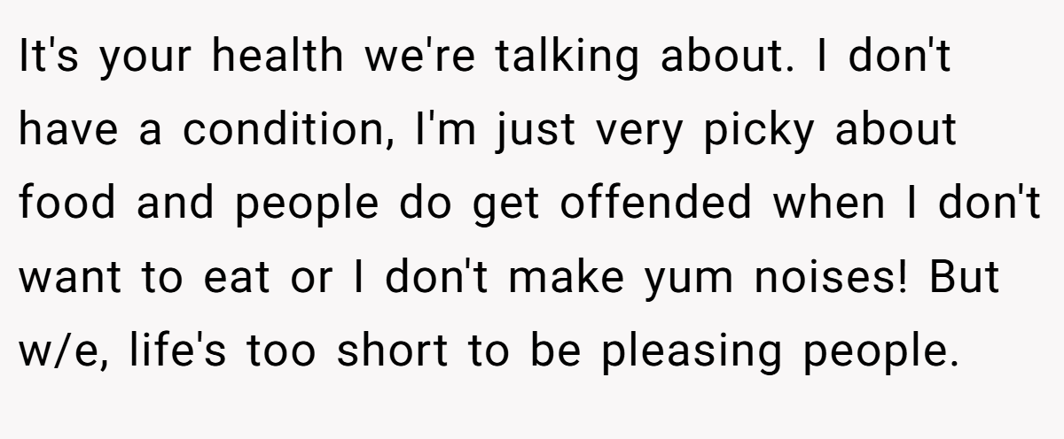 It's your health we're talking about. I don't have a condition, I'm just very picky about food and people do get offended when I don't want to eat or I don't make yum noises! But w/e, life's too short to be pleasing people.