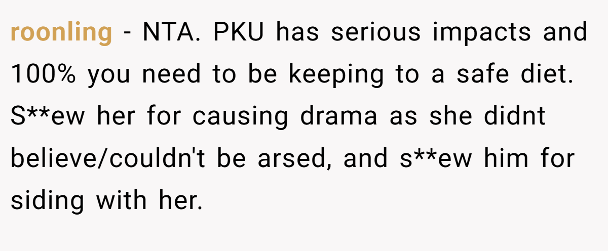 roonling − NTA. PKU has serious impacts and 100% you need to be keeping to a safe diet. S**ew her for causing drama as she didnt believe/couldn't be arsed, and s**ew him for siding with her.