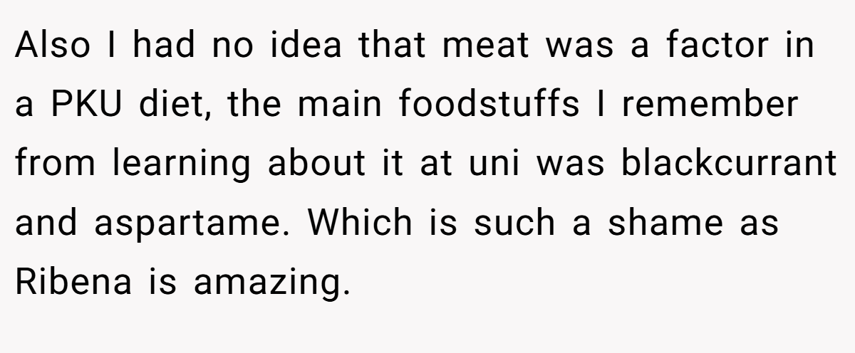 Also I had no idea that meat was a factor in a PKU diet, the main foodstuffs I remember from learning about it at uni was blackcurrant and aspartame. Which is such a shame as Ribena is amazing.