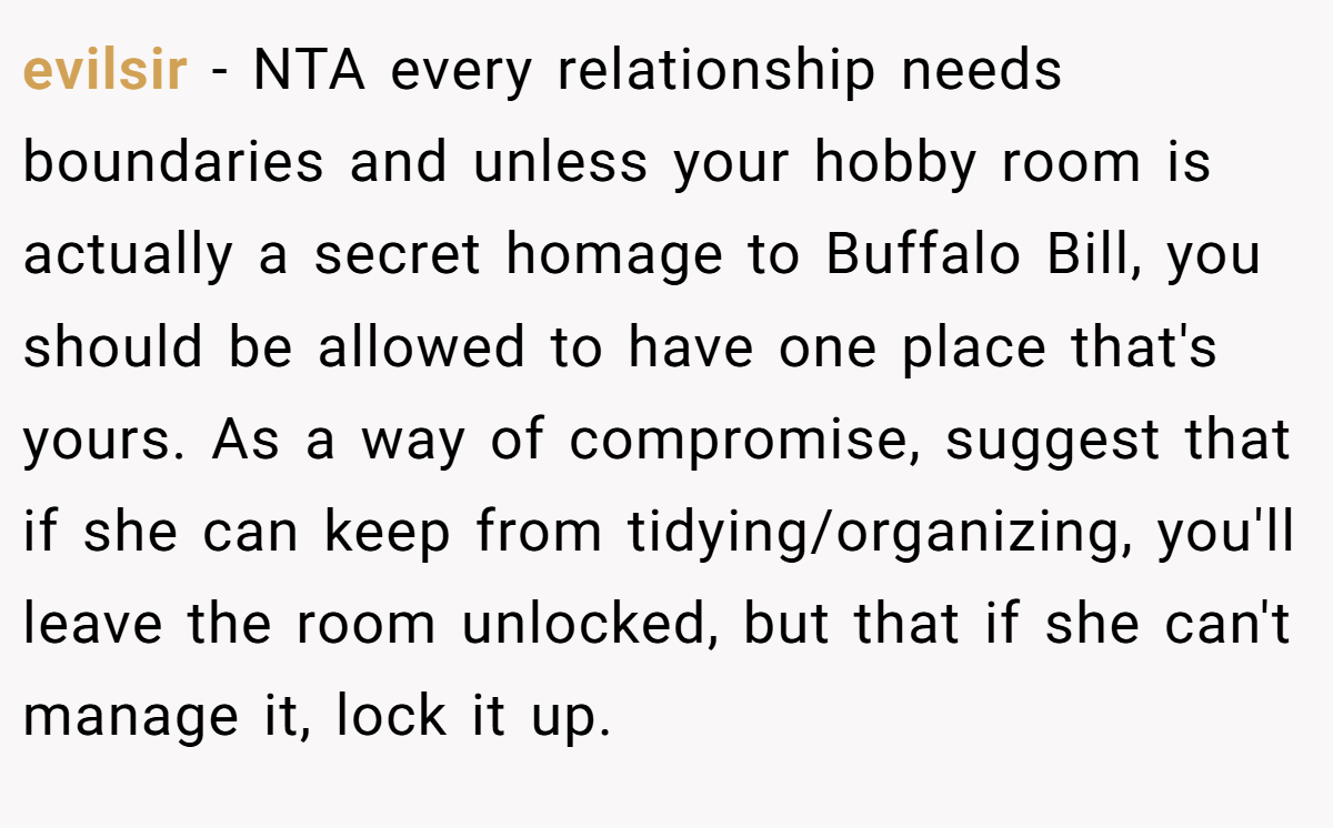 evilsir − NTA every relationship needs boundaries and unless your hobby room is actually a secret homage to Buffalo Bill, you should be allowed to have one place that's yours. As a way of compromise, suggest that if she can keep from tidying/organizing, you'll leave the room unlocked, but that if she can't manage it, lock it up.