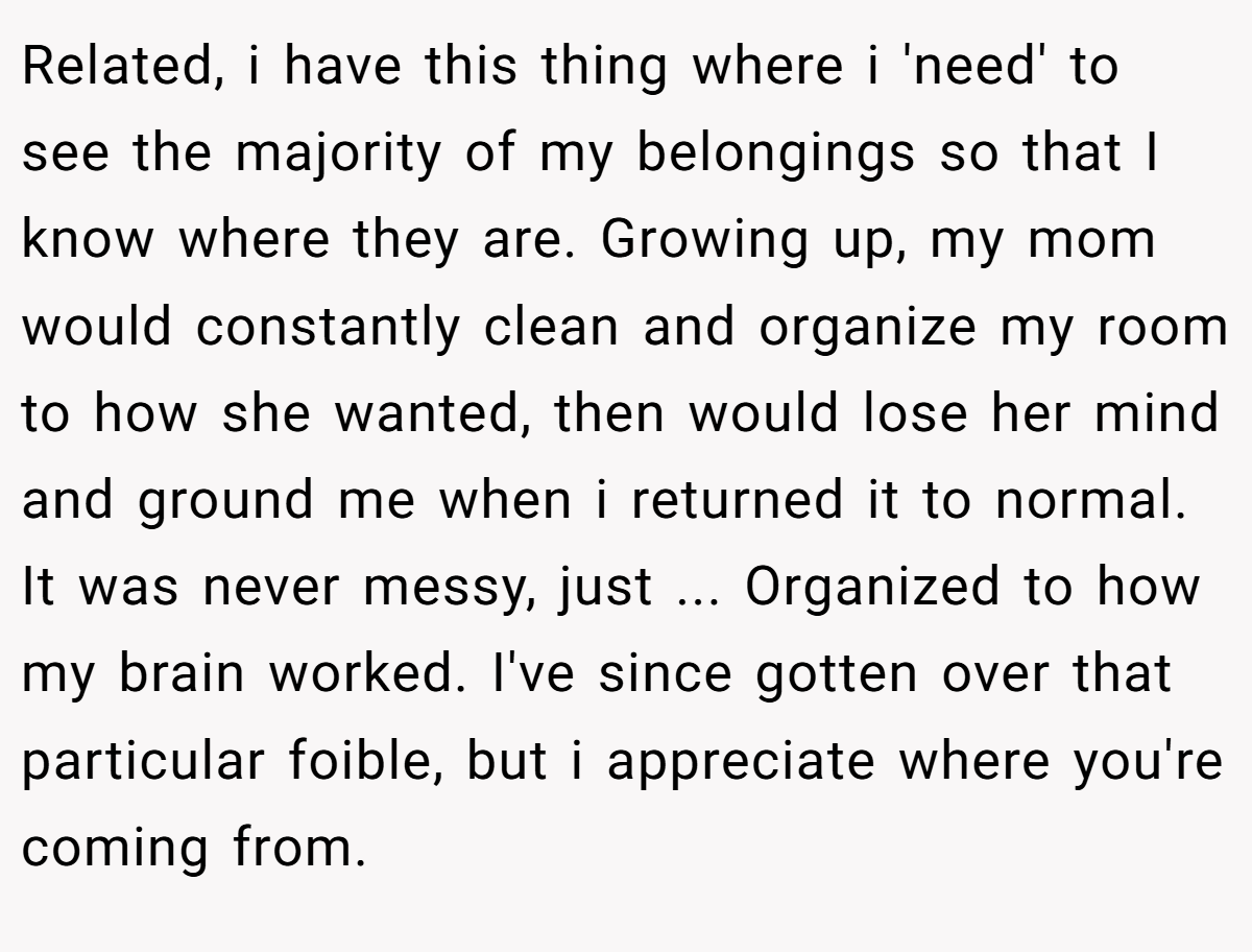 Related, i have this thing where i 'need' to see the majority of my belongings so that I know where they are. Growing up, my mom would constantly clean and organize my room to how she wanted, then would lose her mind and ground me when i returned it to normal. It was never messy, just ... Organized to how my brain worked. I've since gotten over that particular foible, but i appreciate where you're coming from.