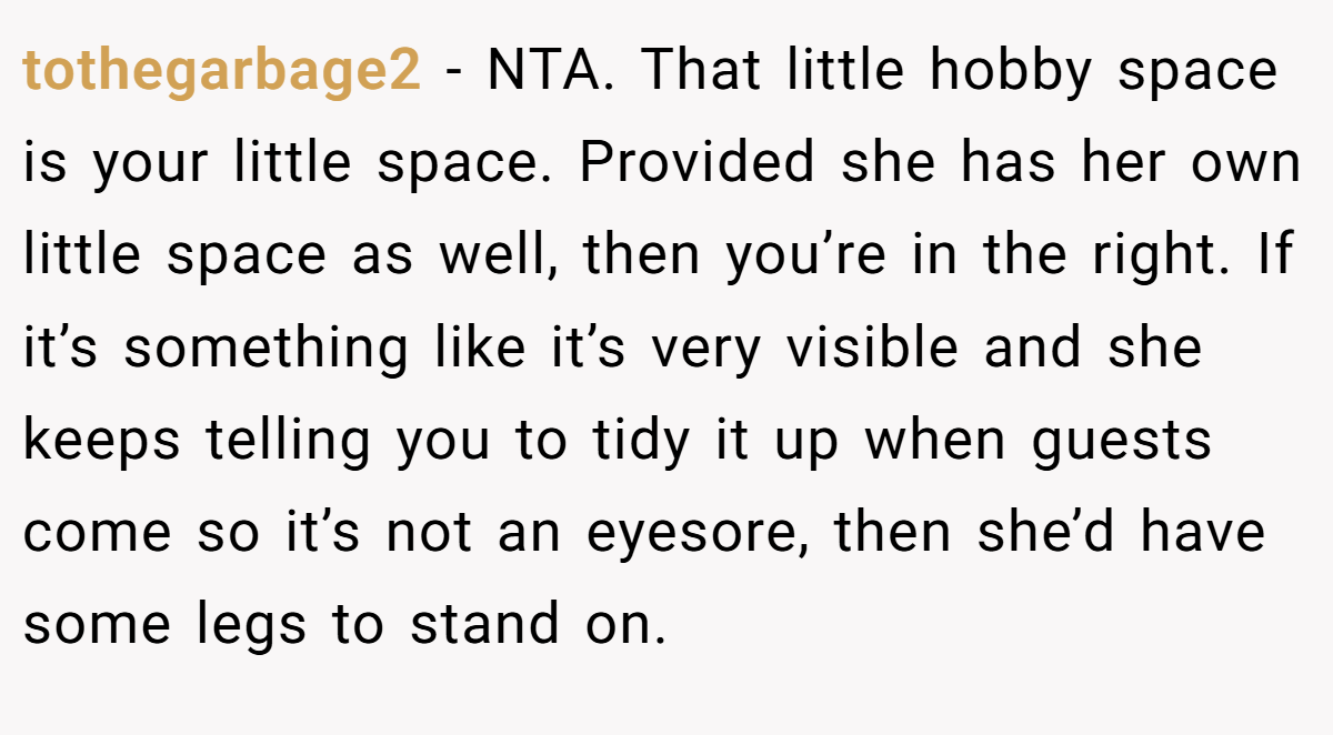 tothegarbage2 − NTA. That little hobby space is your little space. Provided she has her own little space as well, then you’re in the right. If it’s something like it’s very visible and she keeps telling you to tidy it up when guests come so it’s not an eyesore, then she’d have some legs to stand on.