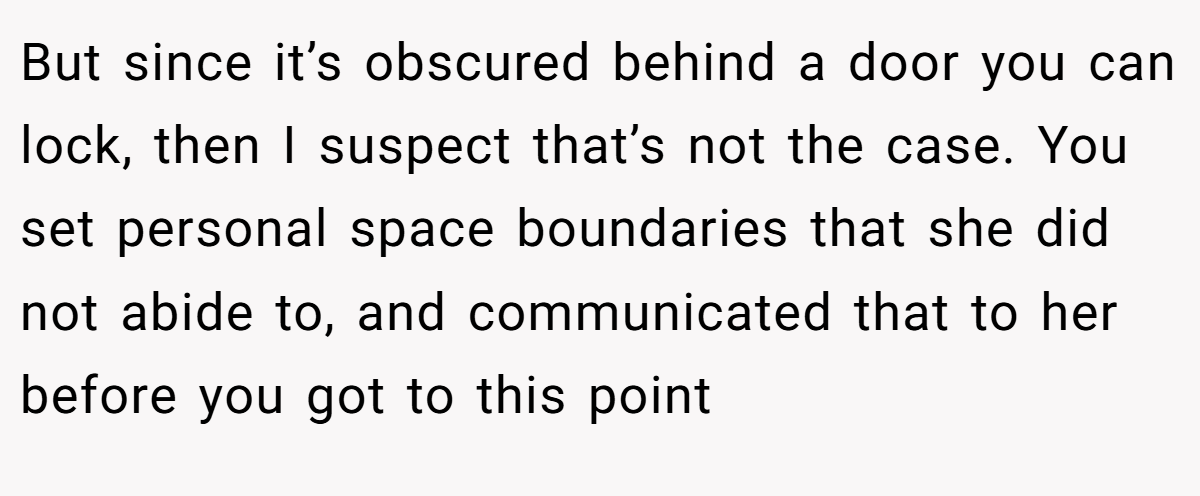 But since it’s obscured behind a door you can lock, then I suspect that’s not the case. You set personal space boundaries that she did not abide to, and communicated that to her before you got to this point