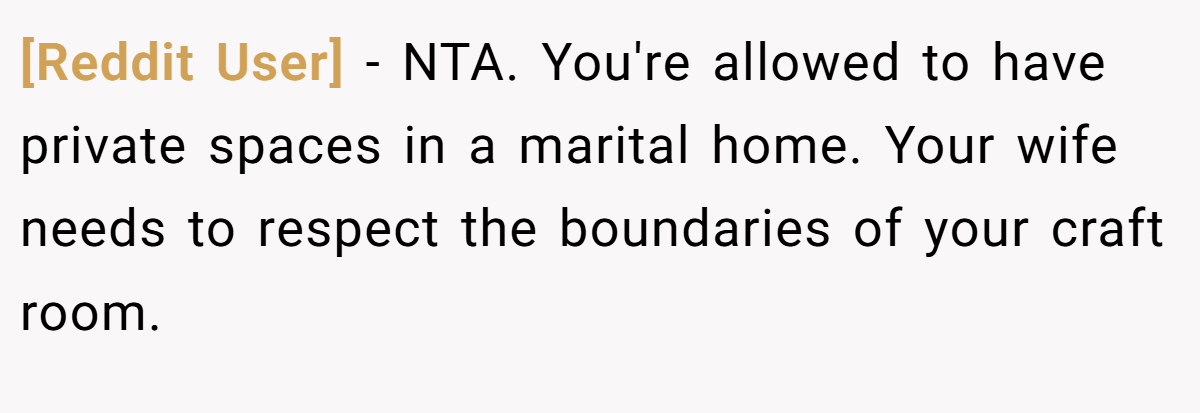 [Reddit User] − NTA. You're allowed to have private spaces in a marital home. Your wife needs to respect the boundaries of your craft room.