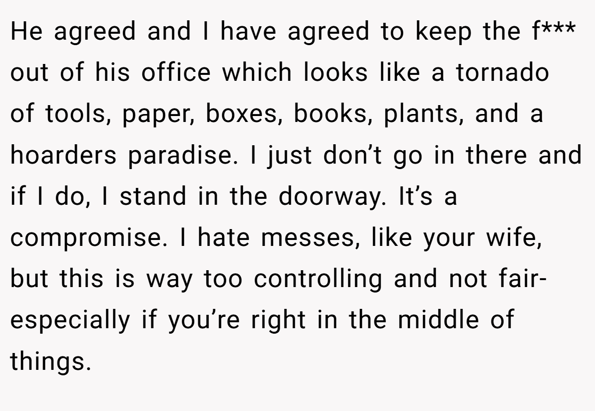 He agreed and I have agreed to keep the f*** out of his office which looks like a tornado of tools, paper, boxes, books, plants, and a hoarders paradise. I just don’t go in there and if I do, I stand in the doorway. It’s a compromise. I hate messes, like your wife, but this is way too controlling and not fair- especially if you’re right in the middle of things.