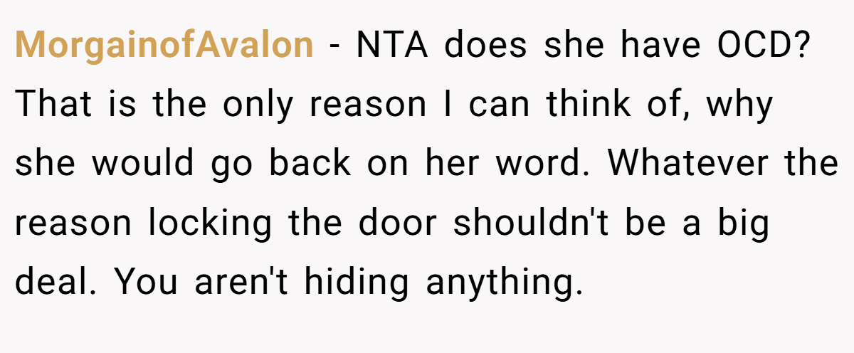 MorgainofAvalon − NTA does she have OCD? That is the only reason I can think of, why she would go back on her word. Whatever the reason locking the door shouldn't be a big deal. You aren't hiding anything.