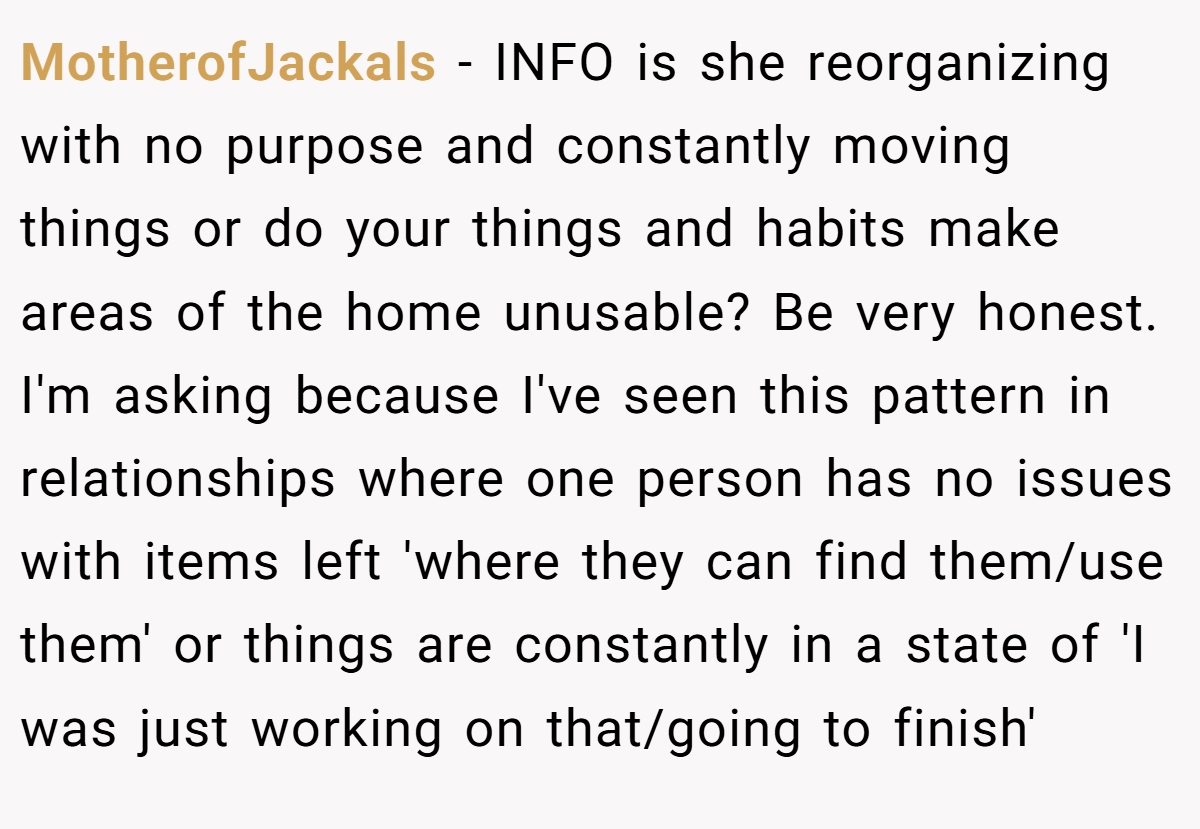 MotherofJackals − INFO is she reorganizing with no purpose and constantly moving things or do your things and habits make areas of the home unusable? Be very honest. I'm asking because I've seen this pattern in relationships where one person has no issues with items left 'where they can find them/use them' or things are constantly in a state of 'I was just working on that/going to finish'