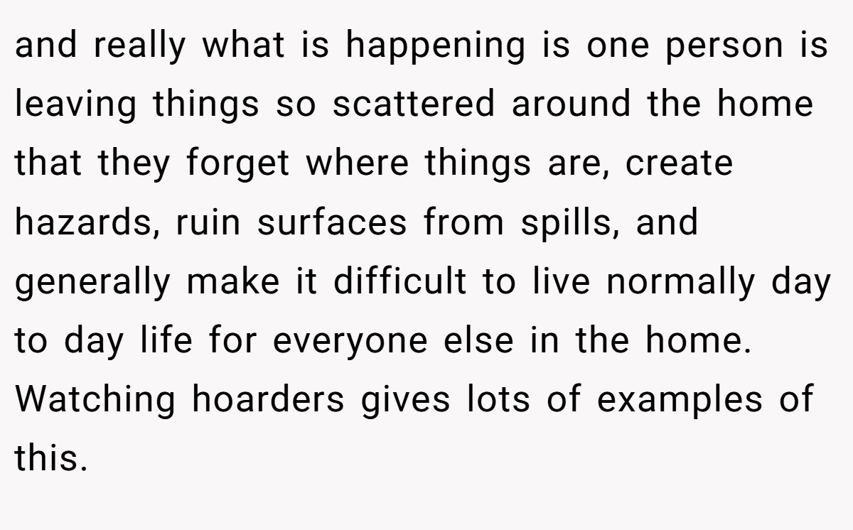 and really what is happening is one person is leaving things so scattered around the home that they forget where things are, create hazards, ruin surfaces from spills, and generally make it difficult to live normally day to day life for everyone else in the home. Watching hoarders gives lots of examples of this.