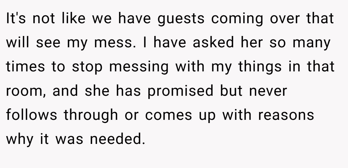 It's not like we have guests coming over that will see my mess. I have asked her so many times to stop messing with my things in that room, and she has promised but never follows through or comes up with reasons why it was needed.