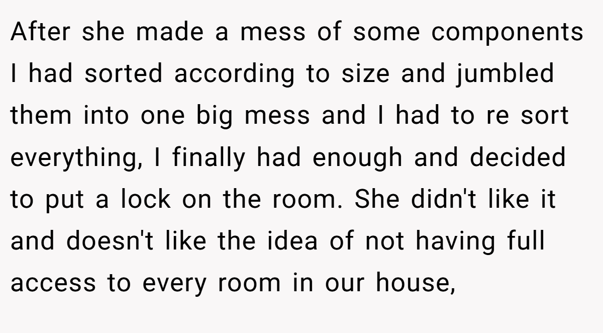 After she made a mess of some components I had sorted according to size and jumbled them into one big mess and I had to re sort everything, I finally had enough and decided to put a lock on the room. She didn't like it and doesn't like the idea of not having full access to every room in our house,
