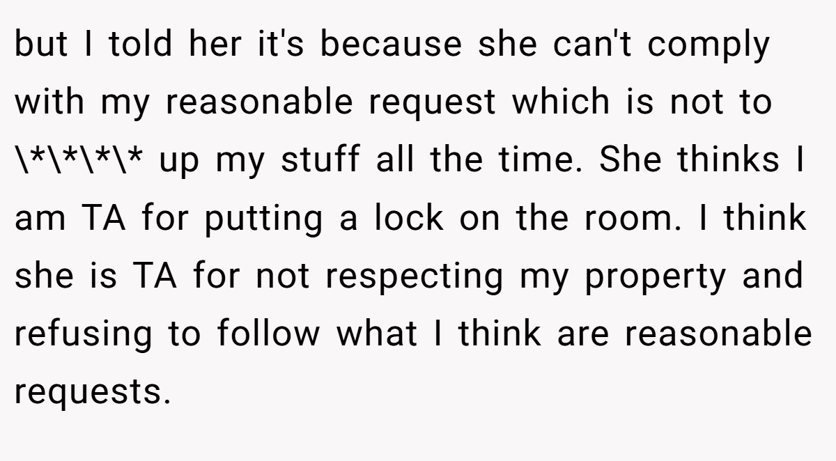 but I told her it's because she can't comply with my reasonable request which is not to \*\*\*\* up my stuff all the time. She thinks I am TA for putting a lock on the room. I think she is TA for not respecting my property and refusing to follow what I think are reasonable requests.