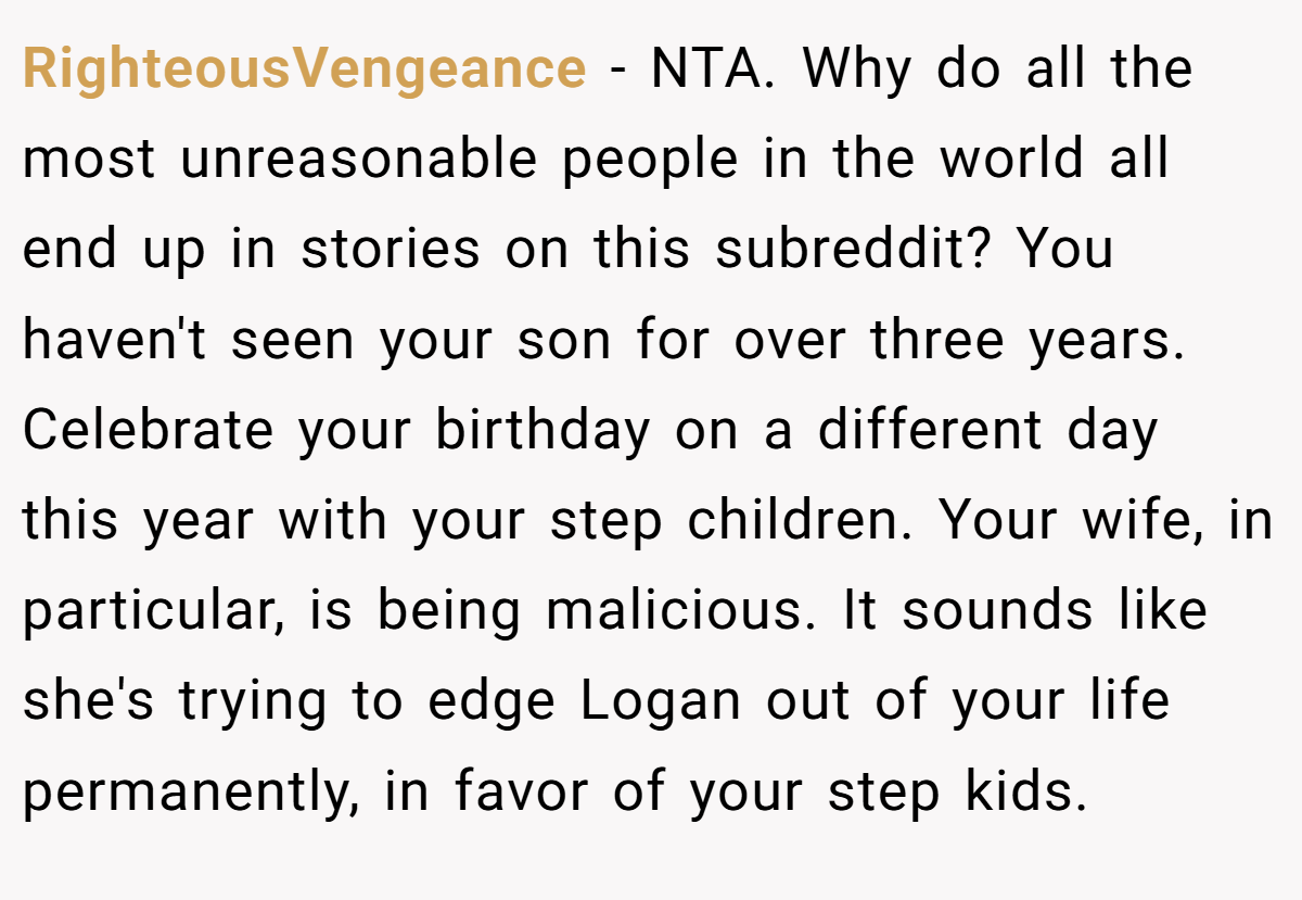 RighteousVengeance − NTA. Why do all the most unreasonable people in the world all end up in stories on this subreddit? You haven't seen your son for over three years. Celebrate your birthday on a different day this year with your step children. Your wife, in particular, is being malicious. It sounds like she's trying to edge Logan out of your life permanently, in favor of your step kids.
