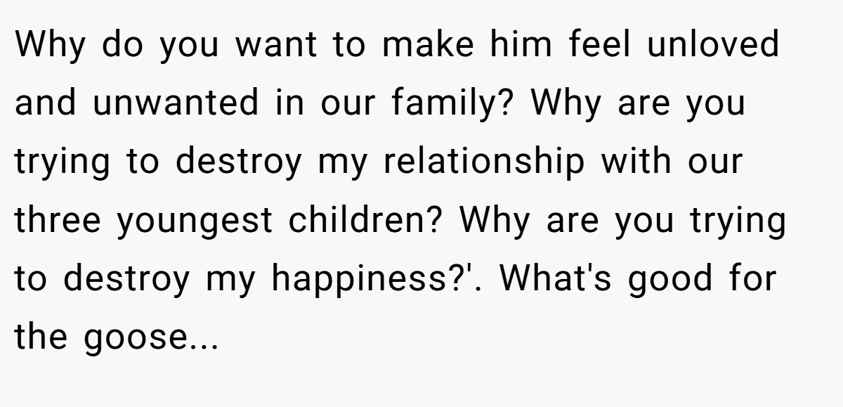 Why do you want to make him feel unloved and unwanted in our family? Why are you trying to destroy my relationship with our three youngest children? Why are you trying to destroy my happiness?'. What's good for the goose...