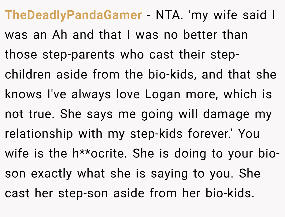 TheDeadlyPandaGamer − NTA. 'my wife said I was an Ah and that I was no better than those step-parents who cast their step-children aside from the bio-kids, and that she knows I've always love Logan more, which is not true. She says me going will damage my relationship with my step-kids forever.' You wife is the h**ocrite. She is doing to your bio-son exactly what she is saying to you. She cast her step-son aside from her bio-kids.