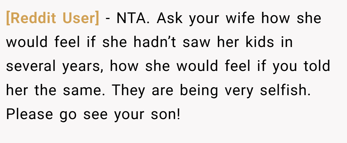 [Reddit User] − NTA. Ask your wife how she would feel if she hadn’t saw her kids in several years, how she would feel if you told her the same. They are being very selfish. Please go see your son!