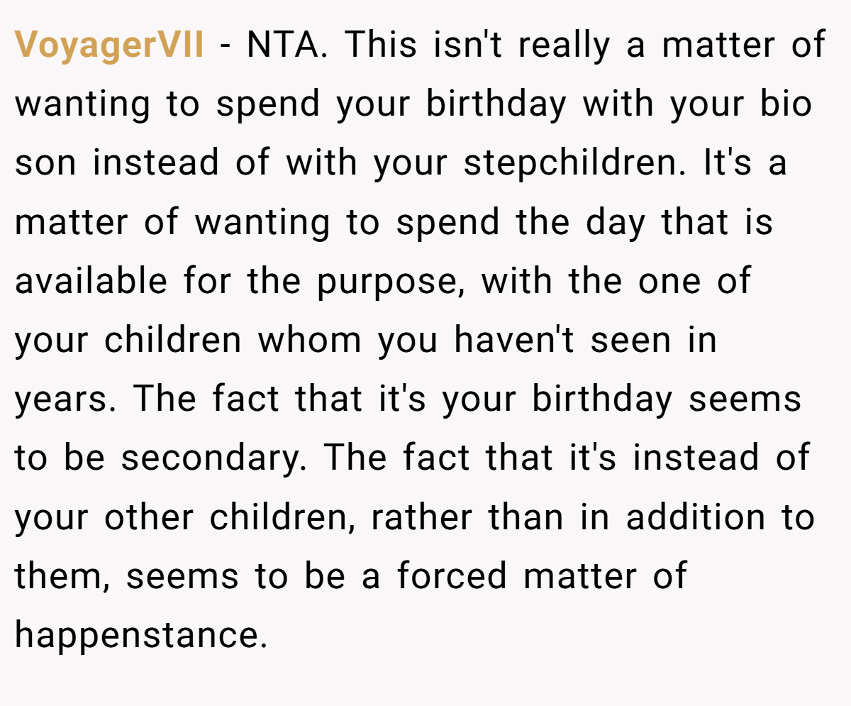 VoyagerVII − NTA. This isn't really a matter of wanting to spend your birthday with your bio son instead of with your stepchildren. It's a matter of wanting to spend the day that is available for the purpose, with the one of your children whom you haven't seen in years. The fact that it's your birthday seems to be secondary. The fact that it's instead of your other children, rather than in addition to them, seems to be a forced matter of happenstance.