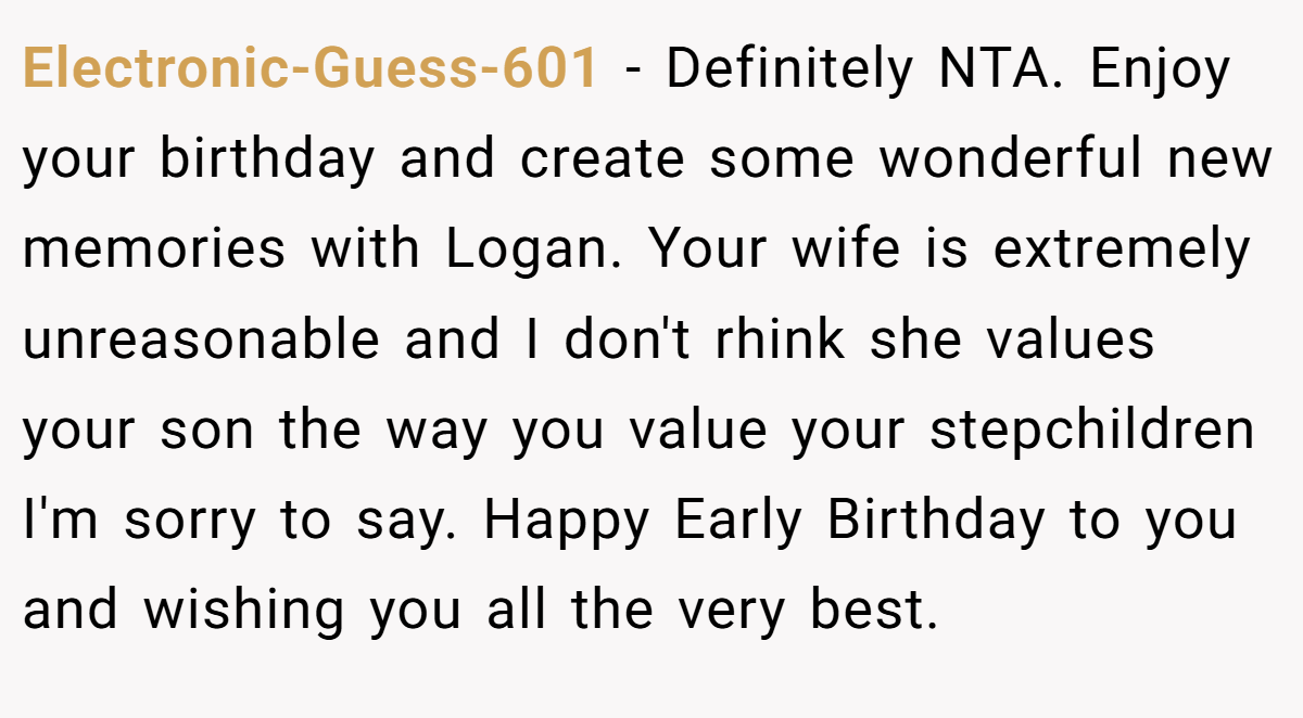 Electronic-Guess-601 − Definitely NTA. Enjoy your birthday and create some wonderful new memories with Logan. Your wife is extremely unreasonable and I don't rhink she values your son the way you value your stepchildren I'm sorry to say. Happy Early Birthday to you and wishing you all the very best.