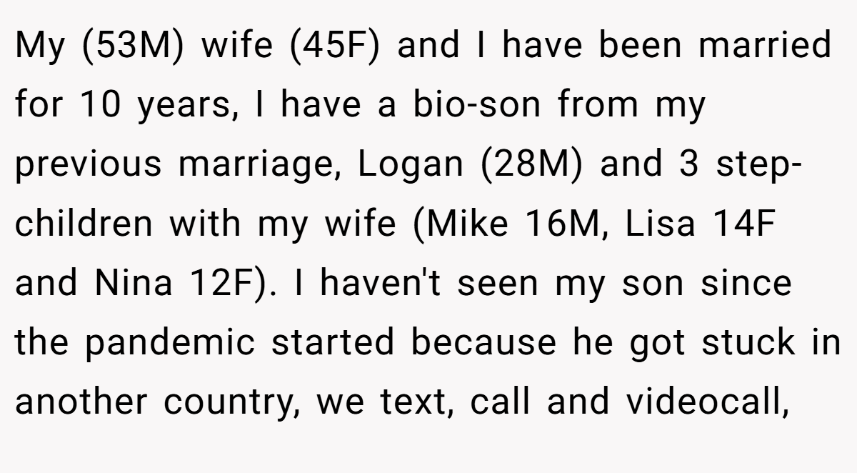 My (53M) wife (45F) and I have been married for 10 years, I have a bio-son from my previous marriage, Logan (28M) and 3 step-children with my wife (Mike 16M, Lisa 14F and Nina 12F). I haven't seen my son since the pandemic started because he got stuck in another country, we text, call and videocall,