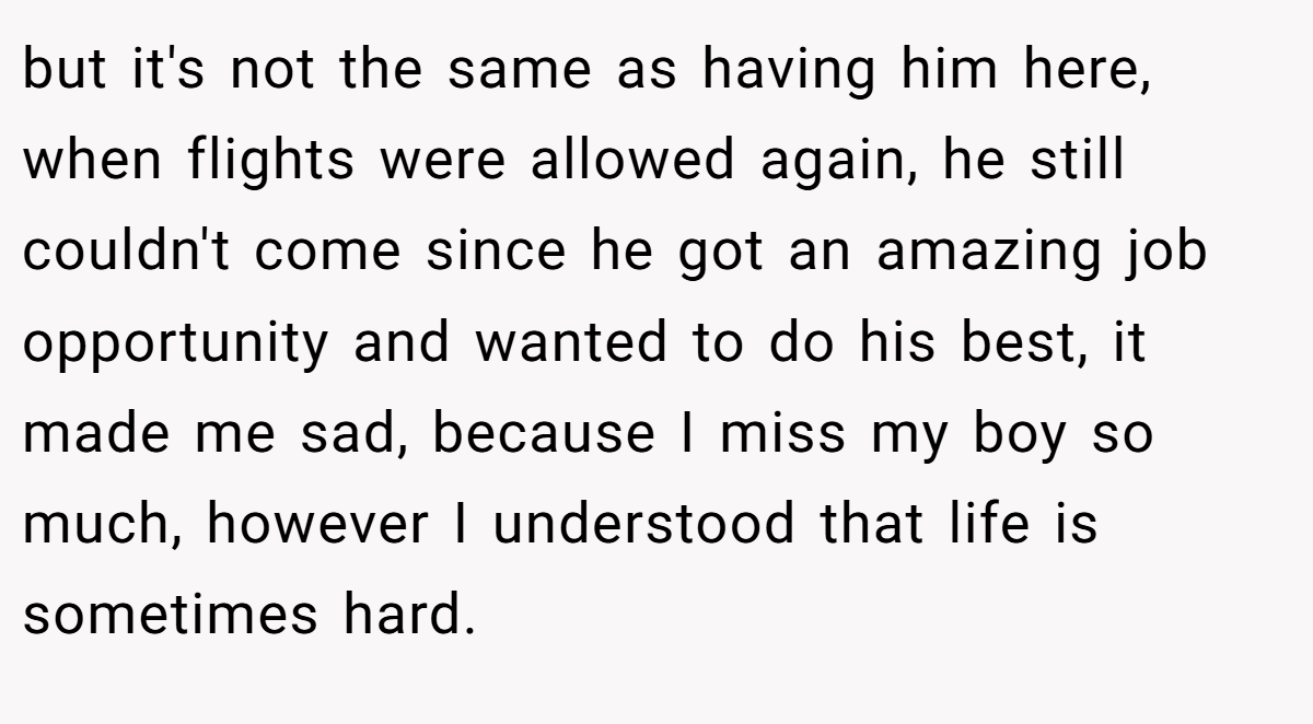 but it's not the same as having him here, when flights were allowed again, he still couldn't come since he got an amazing job opportunity and wanted to do his best, it made me sad, because I miss my boy so much, however I understood that life is sometimes hard.
