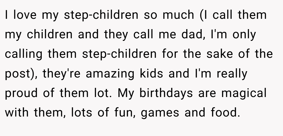 I love my step-children so much (I call them my children and they call me dad, I'm only calling them step-children for the sake of the post), they're amazing kids and I'm really proud of them lot. My birthdays are magical with them, lots of fun, games and food.