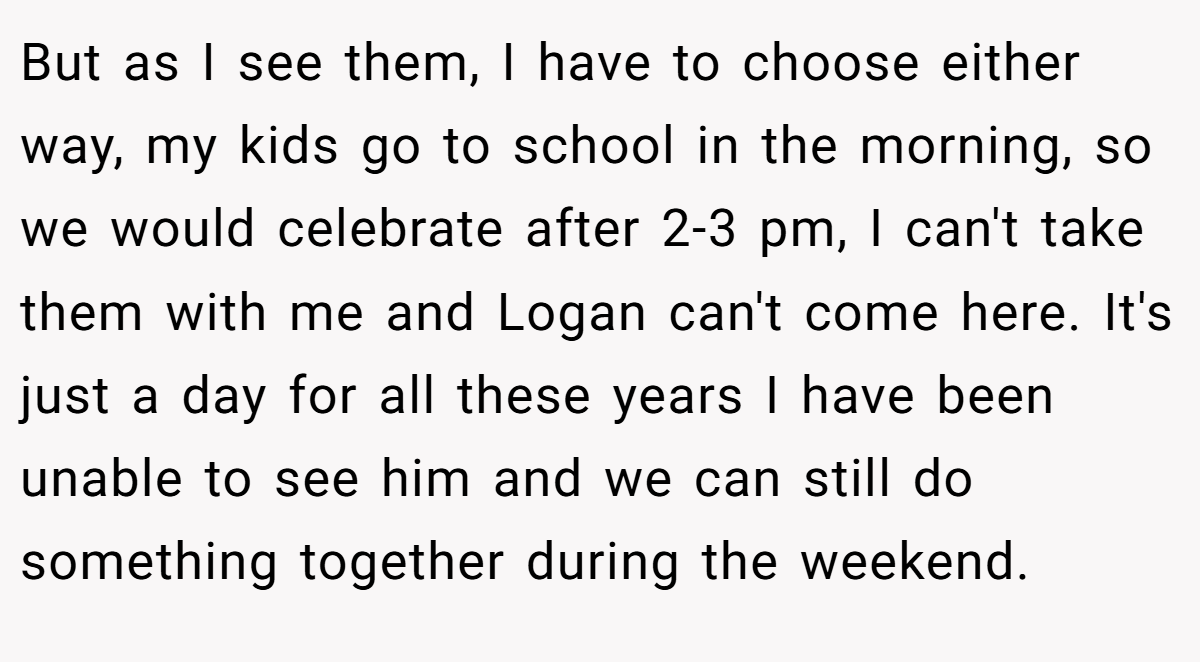 But as I see them, I have to choose either way, my kids go to school in the morning, so we would celebrate after 2-3 pm, I can't take them with me and Logan can't come here. It's just a day for all these years I have been unable to see him and we can still do something together during the weekend.